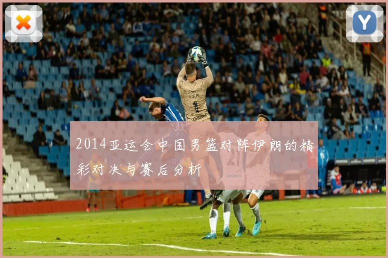 2014亚运会中国男篮对阵伊朗的精彩对决与赛后分析