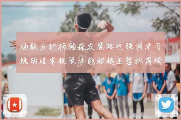 杨毅分析杨瀚森发展路径强调学习姚明追求极限才能超越王哲林周琦状态
