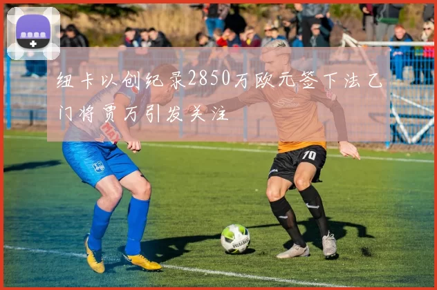 纽卡以创纪录2850万欧元签下法乙门将贾万引发关注