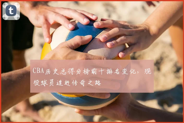 CBA历史总得分榜前十排名变化，现役球员追赶传奇之路