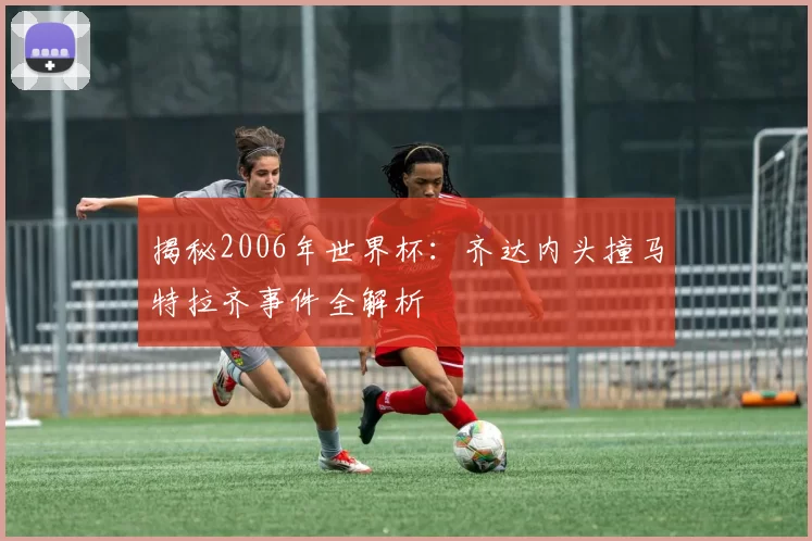 揭秘2006年世界杯：齐达内头撞马特拉齐事件全解析