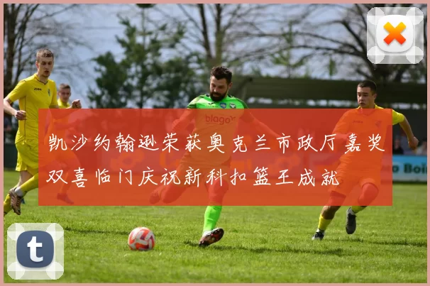 凯沙约翰逊荣获奥克兰市政厅嘉奖双喜临门庆祝新科扣篮王成就
