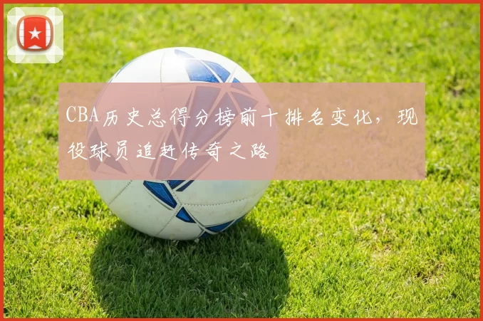 CBA历史总得分榜前十排名变化，现役球员追赶传奇之路