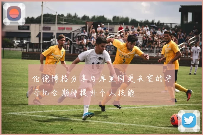 伦德博格分享与库里同更衣室的学习机会期待提升个人技能