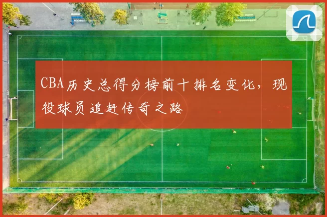 CBA历史总得分榜前十排名变化，现役球员追赶传奇之路