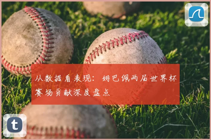 从数据看表现:姆巴佩两届世界杯赛场贡献深度盘点