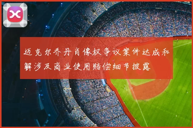 迈克尔乔丹肖像权争议案件达成和解涉及商业使用赔偿细节披露