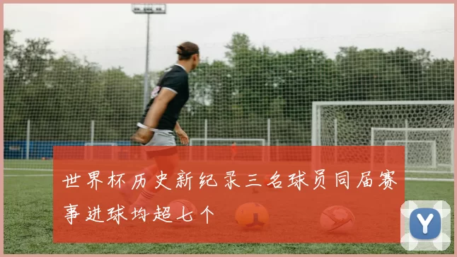 世界杯历史新纪录三名球员同届赛事进球均超七个