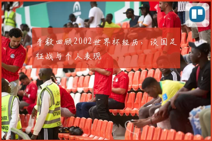 李毅回顾2002世界杯经历,谈国足征战与个人表现