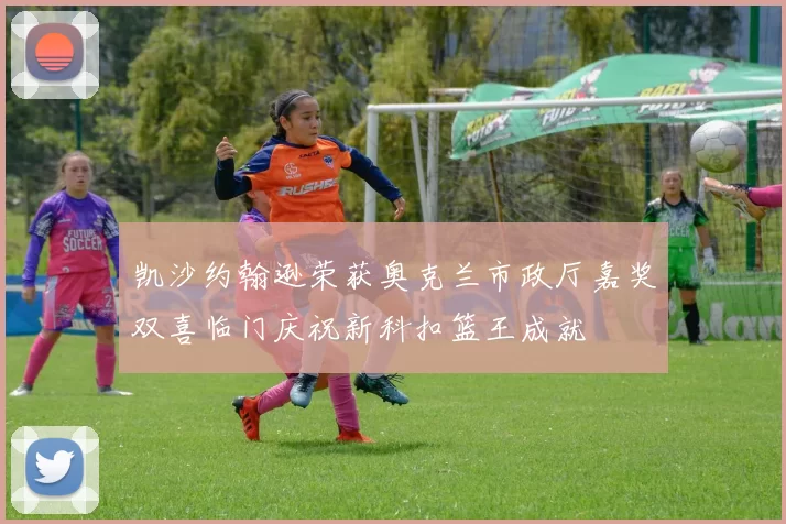 凯沙约翰逊荣获奥克兰市政厅嘉奖双喜临门庆祝新科扣篮王成就
