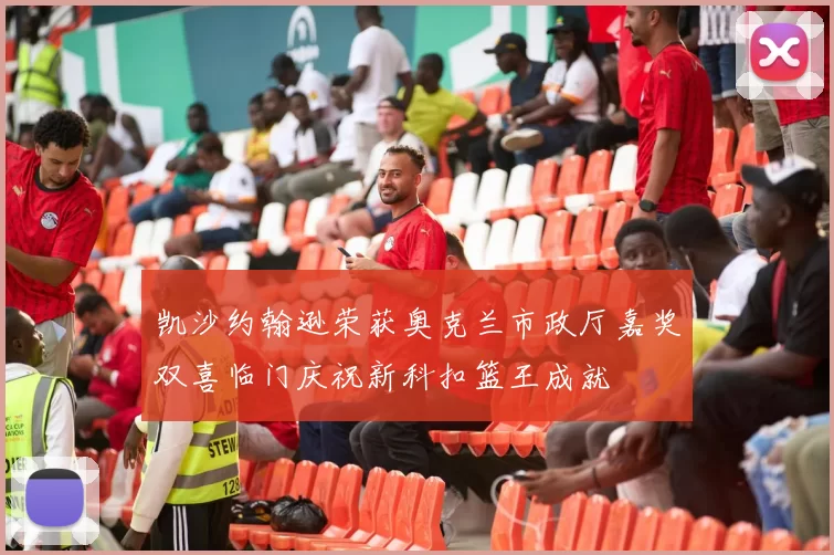 凯沙约翰逊荣获奥克兰市政厅嘉奖双喜临门庆祝新科扣篮王成就