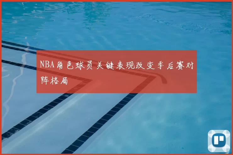 NBA角色球员关键表现改变季后赛对阵格局