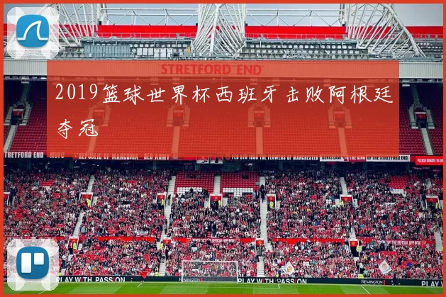 2019篮球世界杯西班牙击败阿根廷夺冠