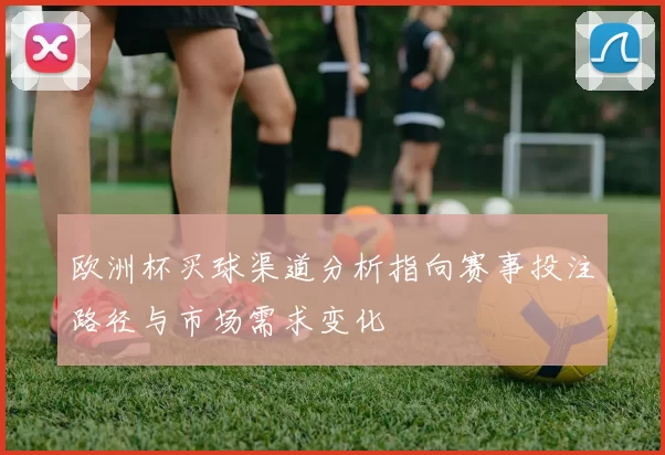欧洲杯买球渠道分析指向赛事投注路径与市场需求变化