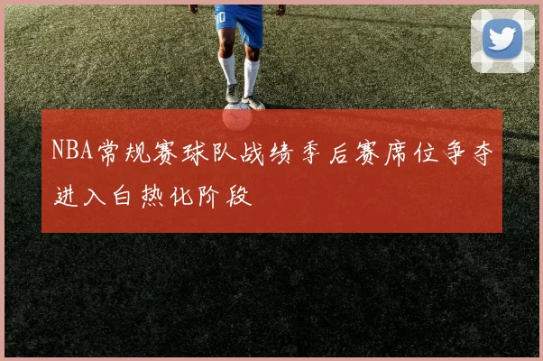 NBA常规赛球队战绩季后赛席位争夺进入白热化阶段
