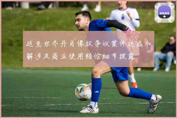 迈克尔乔丹肖像权争议案件达成和解涉及商业使用赔偿细节披露