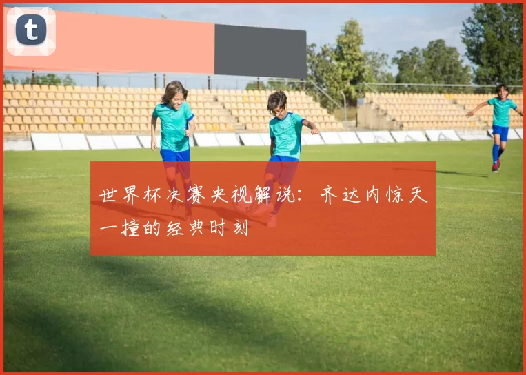 世界杯决赛央视解说:齐达内惊天一撞的经典时刻