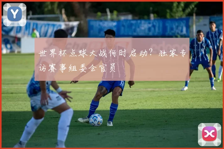 世界杯点球大战何时启动？独家专访赛事组委会官员