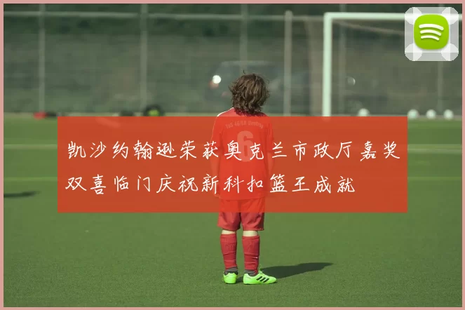 凯沙约翰逊荣获奥克兰市政厅嘉奖双喜临门庆祝新科扣篮王成就