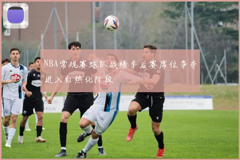 NBA常规赛球队战绩季后赛席位争夺进入白热化阶段