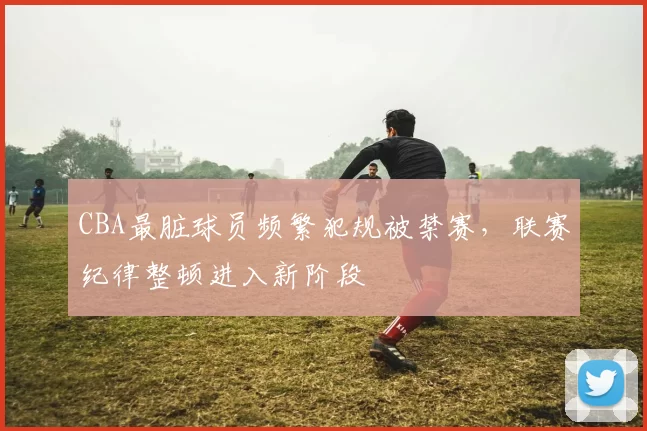 CBA最脏球员频繁犯规被禁赛,联赛纪律整顿进入新阶段