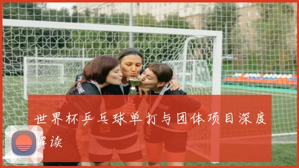 世界杯乒乓球单打与团体项目深度解读