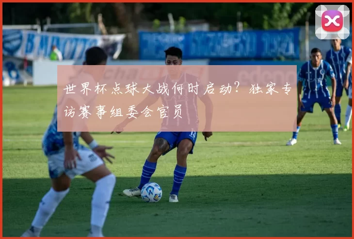 世界杯点球大战何时启动?独家专访赛事组委会官员