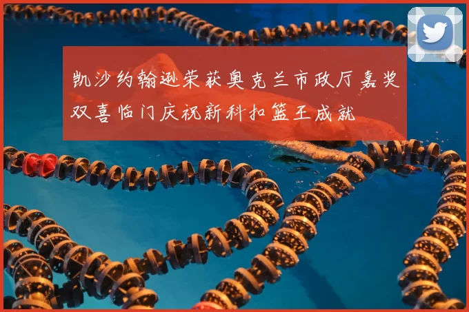 凯沙约翰逊荣获奥克兰市政厅嘉奖双喜临门庆祝新科扣篮王成就
