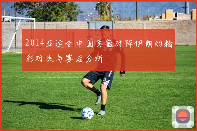 2014亚运会中国男篮对阵伊朗的精彩对决与赛后分析