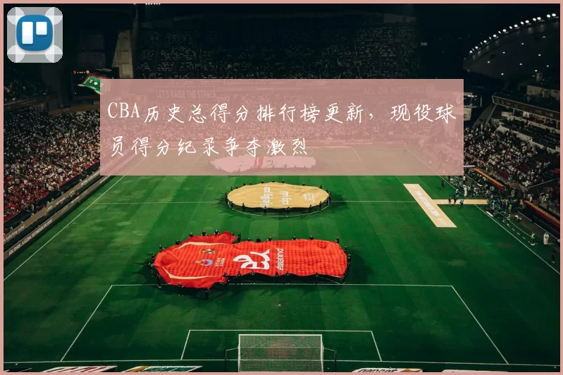 CBA历史总得分排行榜更新，现役球员得分纪录争夺激烈