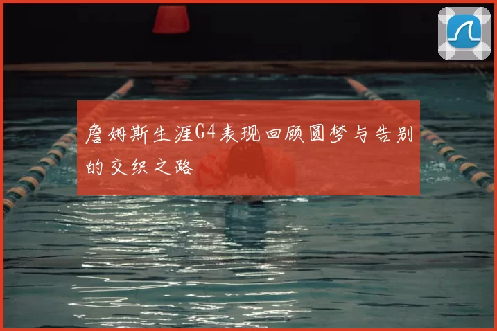 詹姆斯生涯G4表现回顾圆梦与告别的交织之路