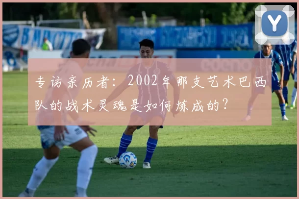 专访亲历者：2002年那支艺术巴西队的战术灵魂是如何炼成的？
