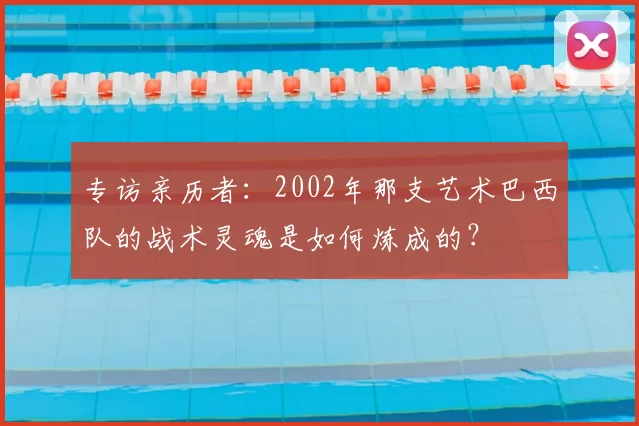 专访亲历者:2002年那支艺术巴西队的战术灵魂是如何炼成的?
