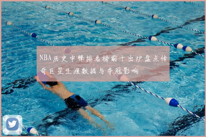 NBA历史中锋排名榜前十出炉盘点传奇巨星生涯数据与夺冠影响