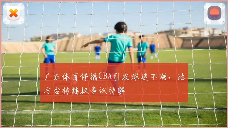 广东体育停播CBA引发球迷不满，地方台转播权争议待解