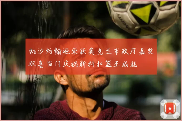 凯沙约翰逊荣获奥克兰市政厅嘉奖双喜临门庆祝新科扣篮王成就