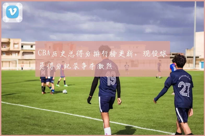 CBA历史总得分排行榜更新，现役球员得分纪录争夺激烈