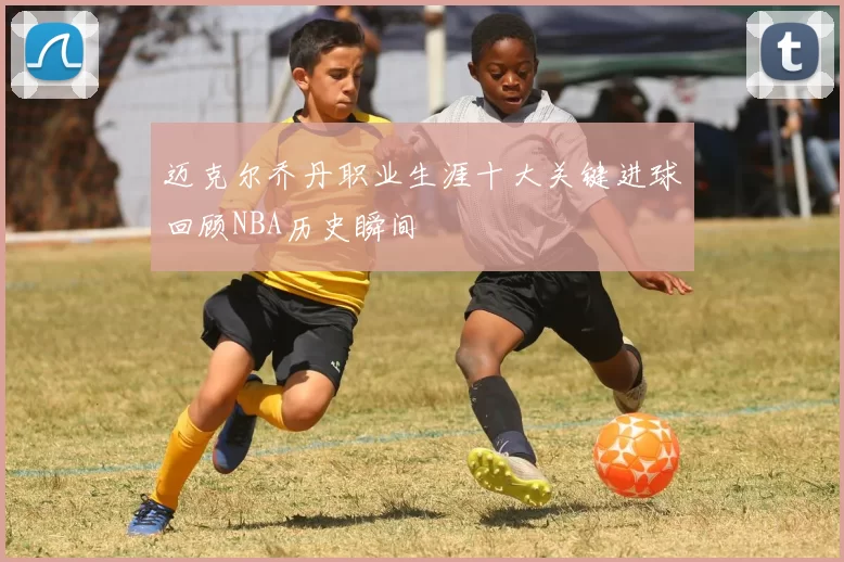 迈克尔乔丹职业生涯十大关键进球回顾NBA历史瞬间