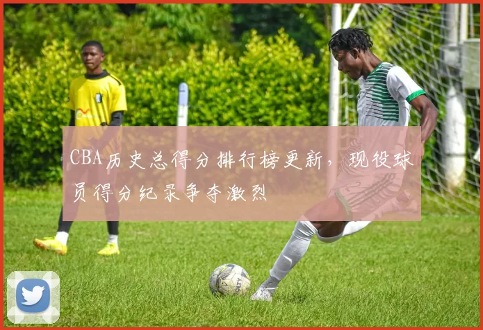 CBA历史总得分排行榜更新，现役球员得分纪录争夺激烈