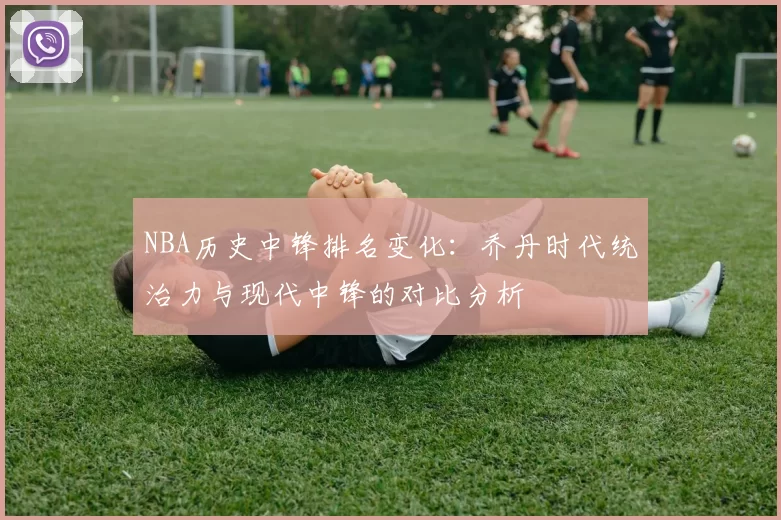 NBA历史中锋排名变化：乔丹时代统治力与现代中锋的对比分析