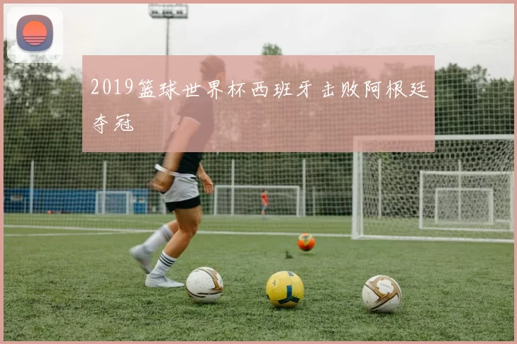2019篮球世界杯西班牙击败阿根廷夺冠