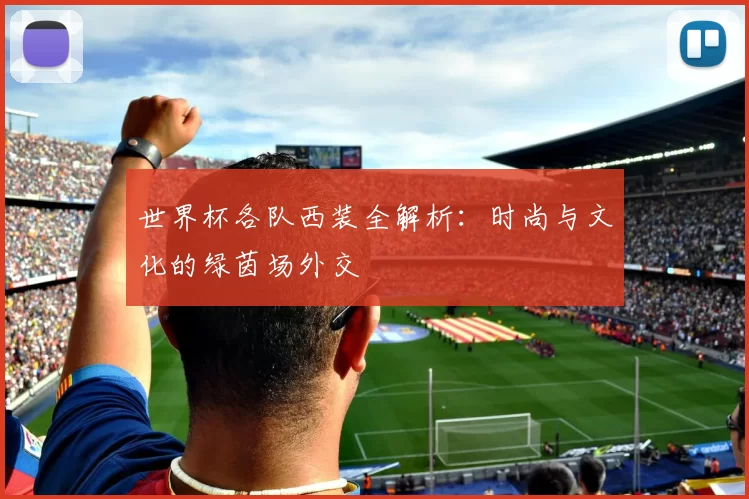 世界杯各队西装全解析：时尚与文化的绿茵场外交