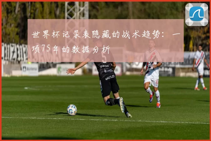 世界杯记录表隐藏的战术趋势：一项75年的数据分析