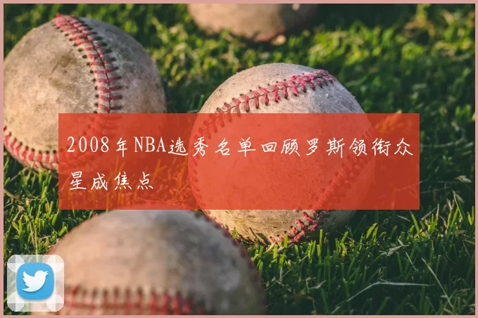 2008年NBA选秀名单回顾罗斯领衔众星成焦点