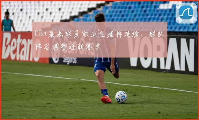 CBA最老球员职业生涯再延续，球队阵容调整迎新赛季
