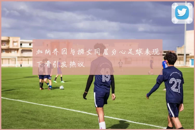 加纳乔因与捞女同居分心足球表现下滑引发热议