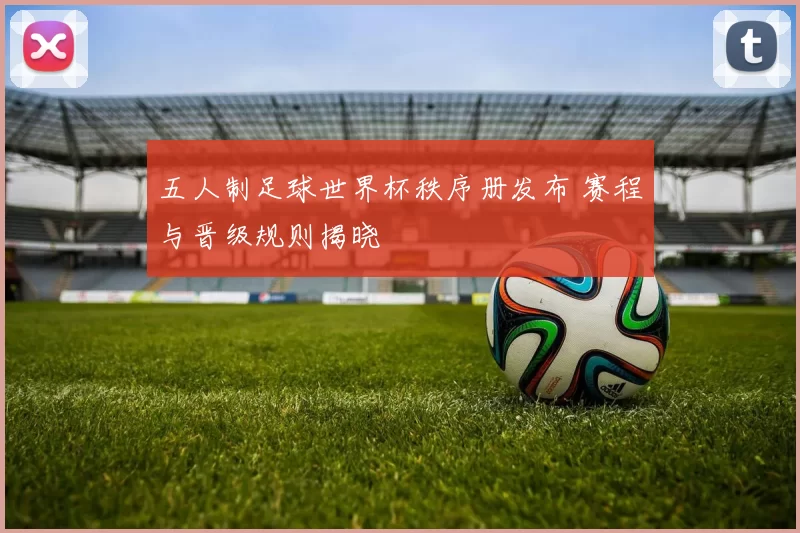 五人制足球世界杯秩序册发布 赛程与晋级规则揭晓