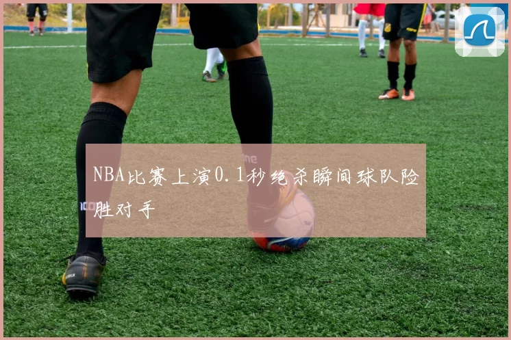 NBA比赛上演0.1秒绝杀瞬间球队险胜对手
