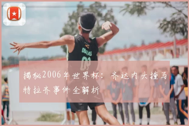 揭秘2006年世界杯:齐达内头撞马特拉齐事件全解析