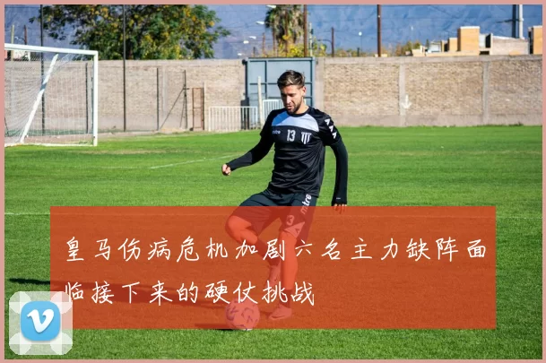 皇马伤病危机加剧六名主力缺阵面临接下来的硬仗挑战